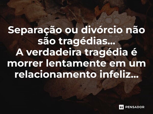 Separação ou divórcio não são tragédias... A verdadeira tragédia é morrer lentamente em um relacionamento infeliz...