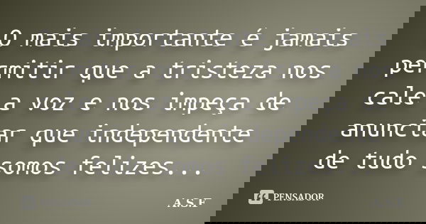 O mais importante é jamais permitir que a tristeza nos cale a voz e nos impeça de anunciar que independente de tudo somos felizes...... Frase de A.S.F.