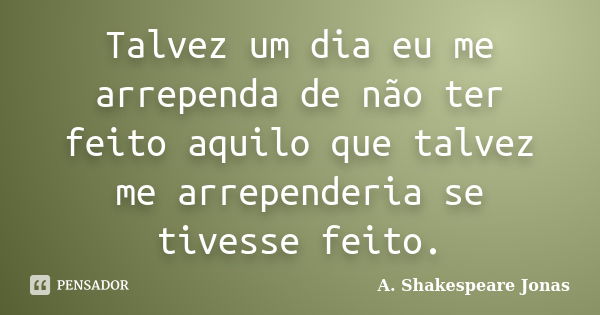 Talvez um dia eu me arrependa de não ter feito aquilo que talvez me arrependeria se tivesse feito.... Frase de A. Shakespeare Jonas.