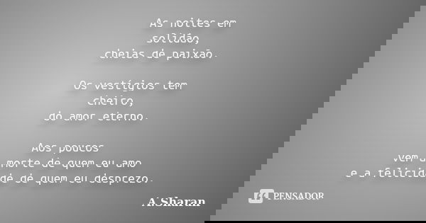 As noites em solidão, cheias de paixão. Os vestígios tem cheiro, do amor eterno. Aos poucos vem a morte de quem eu amo e a felicidade de quem eu desprezo.... Frase de A.Sharan.
