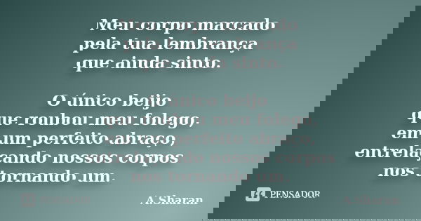 Meu corpo marcado pela tua lembrança que ainda sinto. O único beijo que roubou meu folego, em um perfeito abraço, entrelaçando nossos corpos nos tornando um.... Frase de A.Sharan.