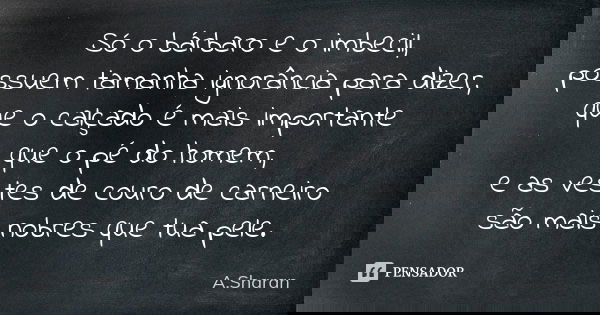 Só o bárbaro e o imbecil, possuem tamanha ignorância para dizer, que o calçado é mais importante que o pé do homem, e as vestes de couro de carneiro são mais no... Frase de A.Sharan.