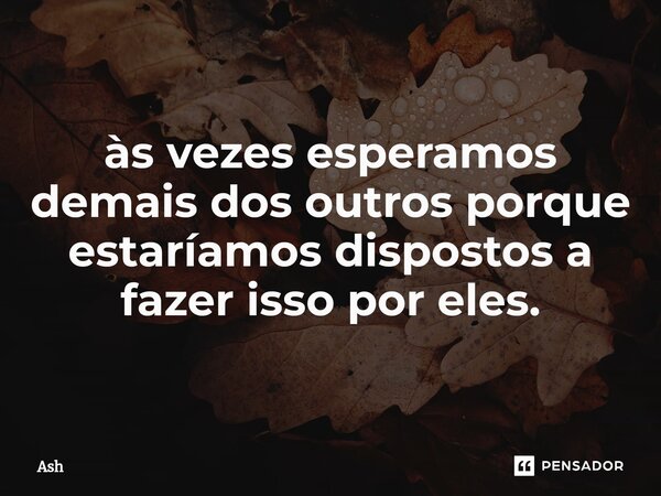 às vezes esperamos demais dos outros porque estaríamos dispostos a fazer isso por eles.... Frase de Ash.