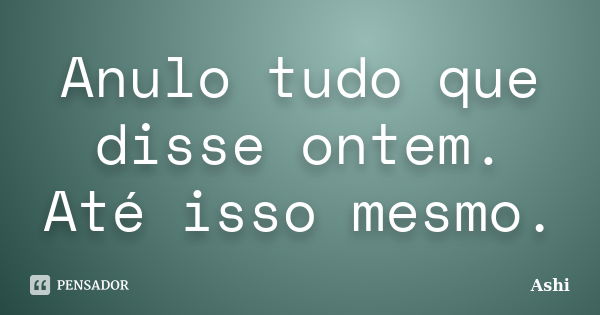 Anulo tudo que disse ontem. Até isso mesmo.... Frase de Ashi.