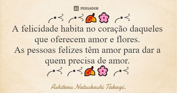 ╭•⊰╭•⊰🍂🌸╭•⊰ A felicidade habita no coração daqueles que oferecem amor e flores. As pessoas felizes têm amor para dar a quem precisa de amor. ╭•⊰╭•⊰🍂🌸╭•⊰... Frase de Ashiteru Natsukashi Takagi..
