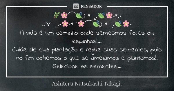 🌿🌸‵⁀🍃,) * ¸.🍃🌸•*.• ..`⋎´ ¸.•🌸°* ''🌸‵⁀🍃,) * ¸.🍃🌸• A vida é um caminho onde semeamos flores ou espinhos!... Cuide de sua plantação e regue suas sementes, pois no ... Frase de Ashiteru Natsukashi Takagi..