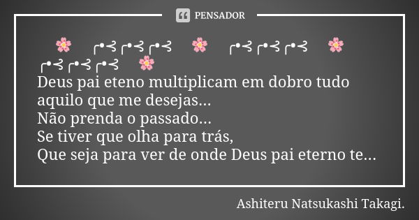 🍃🌸🍂╭•⊰╭•⊰╭•⊰🍂🌸🍂╭•⊰╭•⊰╭•⊰🍂🌸🍃╭•⊰╭•⊰╭•⊰🍃🌸 Deus pai eteno multiplicam em dobro tudo aquilo que me desejas... Não prenda o passado... Se tiver que olha para trás, Qu... Frase de Ashiteru Natsukashi Takagi..