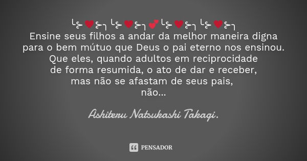 ╰⊱♥⊱╮╰⊱♥⊱╮💕╰⊱♥⊱╮╰⊱♥⊱╮ Ensine seus filhos a andar da melhor maneira digna para o bem mútuo que Deus o pai eterno nos ensinou. Que eles, quando adultos em recipro... Frase de Ashiteru Natsukashi Takagi..