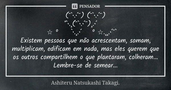 (¯`•.•´¯) (¯`•.•´¯) *`•.¸(¯`•.•´¯)¸.•´ 💘 ☆ º 💘 `•.¸.•´ 💘º ☆.¸¸.•´¯`💘 Existem pessoas que não acrescentam, somam, multiplicam, edificam em nada, mas eles querem ... Frase de Ashiteru Natsukashi Takagi..