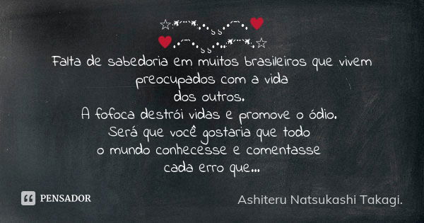 ☆:*´¨`*:.•.¸¸.•´¯`•.♥ ♥.•´¯`•.¸¸.•..:*´¨`*:.☆ Falta de sabedoria em muitos brasileiros que vivem preocupados com a vida dos outros. A fofoca destrói vidas e pro... Frase de Ashiteru Natsukashi Takagi..