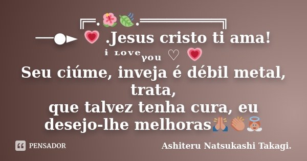 ╔═.🌺🍃.═════════╗ ──●► 💗 .Jesus cristo ti ama! ᶤ ᶫᵒᵛᵉᵧₒᵤ ♡ 💗 Seu ciúme, inveja é débil metal, trata, que talvez tenha cura, eu desejo-lhe melhoras🙏👏👼... Frase de Ashiteru Natsukashi Takagi..