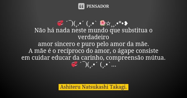 💞 ´¯)(¸.•´ (¸.•` 🌺✫¸¸.•*•❥ Não há nada neste mundo que substitua o verdadeiro amor sincero e puro pelo amor da mãe. A mãe é o recíproco do amor, o ágape consist... Frase de Ashiteru Natsukashi Takagi..