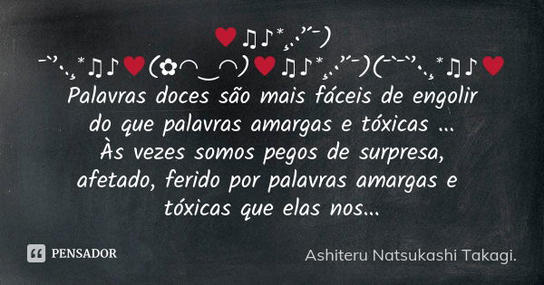 ♥♫♪*¸.•’´¯) ¯`’•.¸*♫♪♥(✿◠‿◠)♥♫♪*¸.•’´¯)(¯`¯`’•.¸*♫♪♥ Palavras doces são mais fáceis de engolir do que palavras amargas e tóxicas ... Às vezes somos pegos de sur... Frase de Ashiteru Natsukashi Takagi..