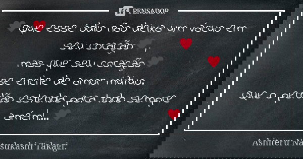 ♥Que esse ódio não deixa um vácuo em seu coração♥, mas que seu coração♥ se enche de amor mútuo. Que o perdão estenda para todo sempre amém!...♥... Frase de Ashiteru Natsukashi Takagi..