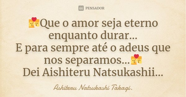💏Que o amor seja eterno enquanto durar... E para sempre até o adeus que nos separamos...💏 Dei Aishiteru Natsukashii...... Frase de Ashiteru Natsukashi Takagi..