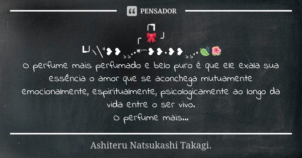 ╭┓ ╭ 🎀 ╯ ┗╯\╲"❥❥¸¸.•*´¯`❥❥•❥❥¸¸.•🍃🌺 O perfume mais perfumado e belo puro é que ele exala sua essência o amor que se aconchega mutuamente emocionalmente, es... Frase de Ashiteru Natsukashi Takagi..