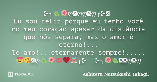 ꕥ⊱╮🍃🌺ღ꧂ღღ꧁ღ╭⊱ꕥ Eu sou feliz porque eu tenho você no meu coração apesar da distância que nós separa, mas o amor é eterno!... Te amo!...eternamente sempre!.....😍😘... Frase de Ashiteru Natsukashi Takagi..