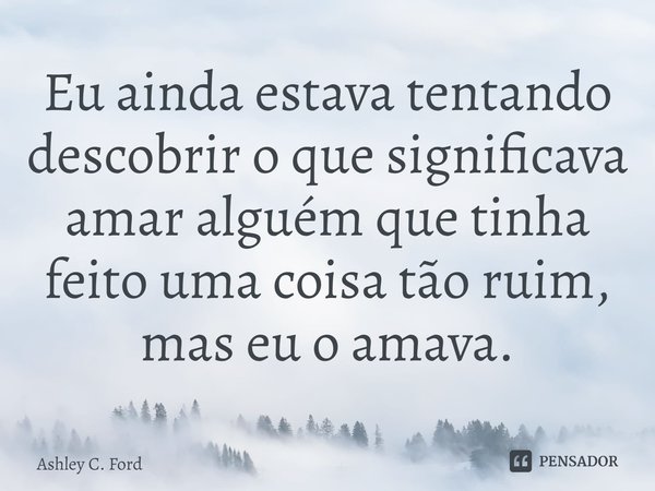 ⁠Eu ainda estava tentando descobrir o que significava amar alguém que tinha feito uma coisa tão ruim, mas eu o amava.... Frase de Ashley C. Ford.