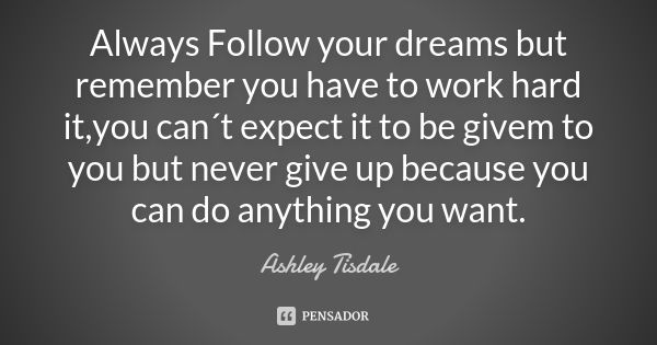 Always Follow your dreams but remember you have to work hard it ,you can´t expect it to be givem to you but never give up because you can do anything you want.... Frase de Ashley Tisdale.