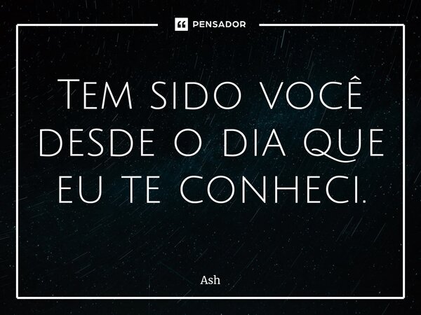 Tem sido você desde o dia que eu te conheci.... Frase de Ash.