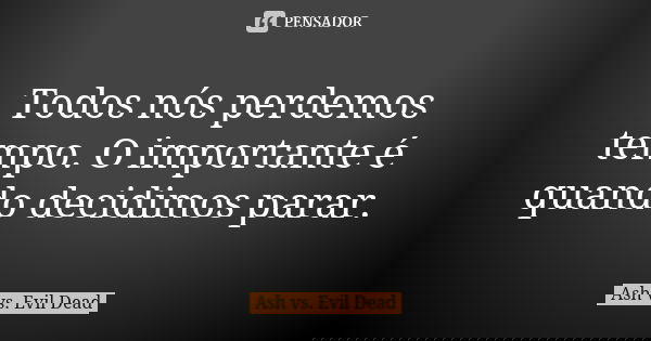 Todos nós perdemos tempo. O importante é quando decidimos parar.... Frase de Ash vs. Evil Dead.
