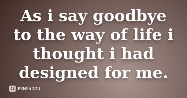 As i say goodbye to the way of life i thought i had designed for me.