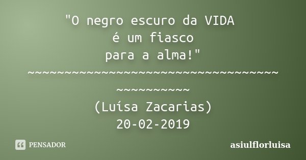 "O negro escuro da VIDA é um fiasco para a alma!" ~~~~~~~~~~~~~~~~~~~~~~~~~~~~~~~~~~ ~~~~~~~~~~ (Luísa Zacarias) 20-02-2019... Frase de asiulflorluisa.