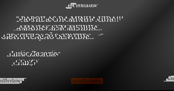 " PAPOILAS DA MINHA VIDA!!! AMADAS SEM MEDIDA... GRATIFICAÇÃO SENTIDA... " Luísa Zacarias ( LuZ.)... Frase de asiulflorluisa.