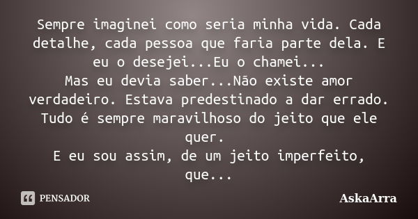 Sempre imaginei como seria minha vida. Cada detalhe, cada pessoa que faria parte dela. E eu o desejei...Eu o chamei... Mas eu devia saber...Não existe amor verd... Frase de AskaArra.