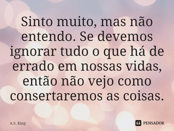 ⁠Sinto muito, mas não entendo. Se devemos ignorar tudo o que há de errado em nossas vidas, então não vejo como consertaremos as coisas.... Frase de A.S. King.