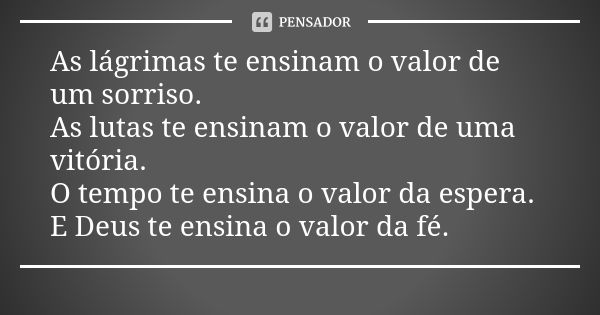 As lágrimas te ensinam o valor de um sorriso. As lutas te ensinam o valor de uma vitória. O tempo te ensina o valor da espera. E Deus te ensina o valor da fé.