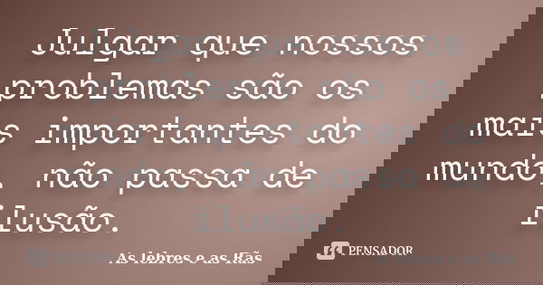 Julgar que nossos problemas são os mais importantes do mundo, não passa de ilusão.... Frase de As lebres e as Rãs.