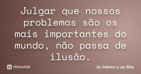 Julgar que nossos problemas são os mais importantes do mundo, não passa de ilusão.... Frase de As lebres e as Rãs.