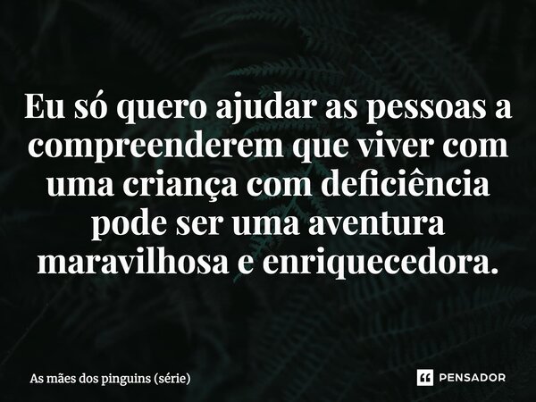 ⁠Eu só quero ajudar as pessoas a compreenderem que viver com uma criança com deficiência pode ser uma aventura maravilhosa e enriquecedora.... Frase de As mães dos pinguins (série).