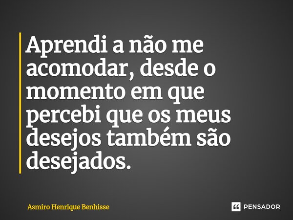 ⁠Aprendi a não me acomodar, desde o momento em que percebi que os meus desejos também são desejados.... Frase de Asmiro Henrique Benhisse.