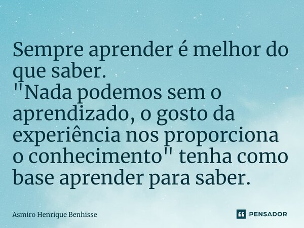 ⁠Sempre aprender é melhor do que saber. "Nada podemos sem o aprendizado, o gosto da experiência nos proporciona o conhecimento" tenha como base aprend... Frase de Asmiro Henrique Benhisse.