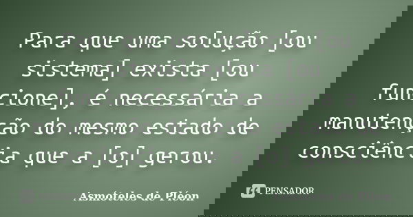 Para que uma solução [ou sistema] exista [ou funcione], é necessária a manutenção do mesmo estado de consciência que a [o] gerou.... Frase de Asmóteles de Pléon.