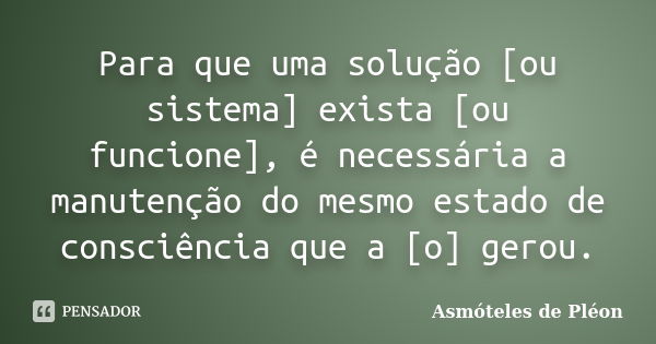 Para que uma solução [ou sistema] exista [ou funcione], é necessária a manutenção do mesmo estado de consciência que a [o] gerou.... Frase de Asmóteles de Pléon.