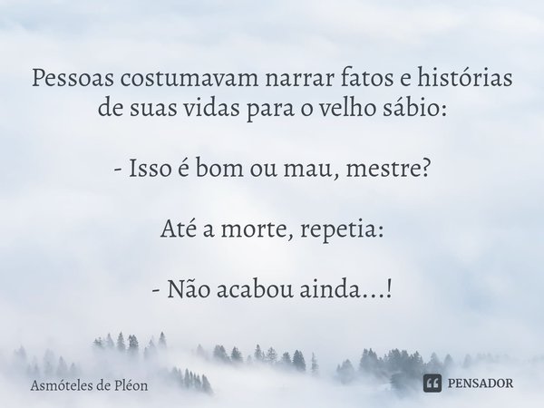 Pessoas costumavam narrar fatos e histórias de suas vidas para o velho sábio: - Isso é bom ou mau, mestre? Até a morte, repetia: - Não acabou ainda...!... Frase de Asmóteles de Pléon.
