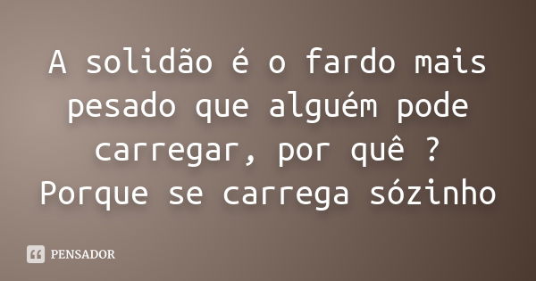 A solidão é o fardo mais pesado que alguém pode carregar, por quê ? Porque se carrega sózinho