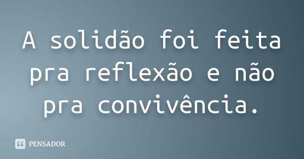 A solidão foi feita pra reflexão e não pra convivência.