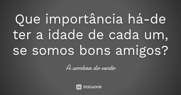 Que importância há-de ter a idade de cada um, se somos bons amigos?... Frase de A sombra do vento.