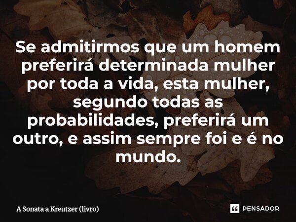 ⁠Se admitirmos que um homem preferirá determinada mulher por toda a vida, esta mulher, segundo todas as probabilidades, preferirá um outro, e assim sempre foi e... Frase de A Sonata a Kreutzer (livro).