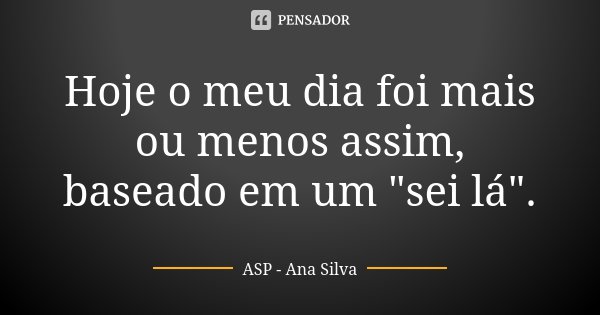Hoje o meu dia foi mais ou menos assim, baseado em um "sei lá".... Frase de ASP -Ana Silva.