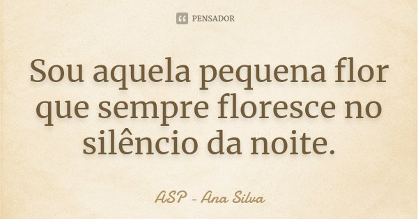 Sou aquela pequena flor que sempre floresce no silêncio da noite.... Frase de ASP -Ana Silva.