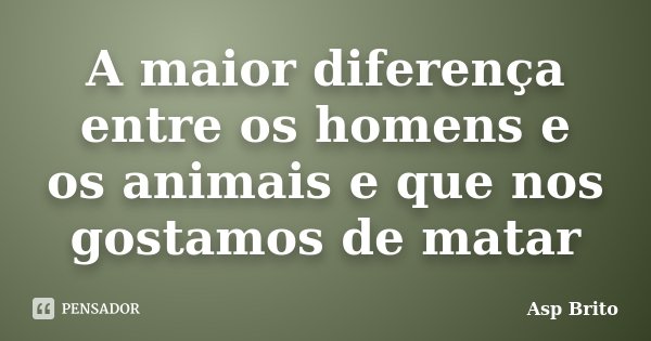A maior diferença entre os homens e os animais e que nos gostamos de matar... Frase de Asp Brito.