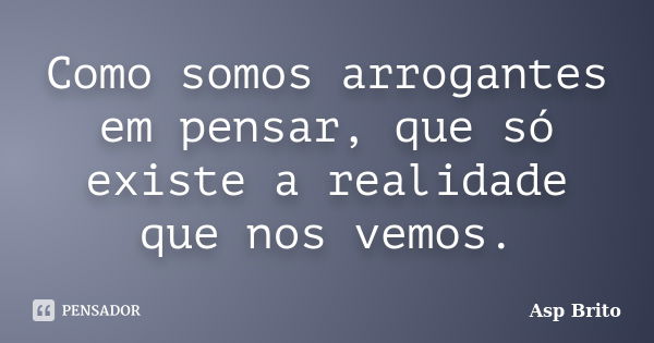 Como somos arrogantes em pensar, que só existe a realidade que nos vemos.... Frase de Asp Brito.