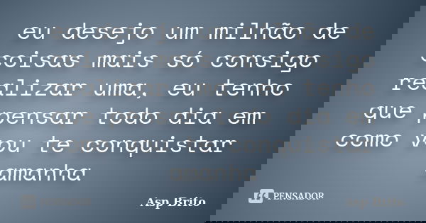 eu desejo um milhão de coisas mais só consigo realizar uma, eu tenho que pensar todo dia em como vou te conquistar amanha... Frase de Asp Brito.
