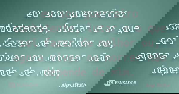 eu sou guerreiro combatente, lutar e o que sei fazer de melhor ou, agora viver ou morrer não depende de mim.... Frase de Asp Brito.