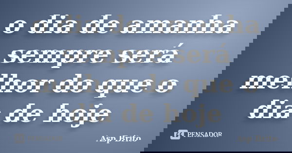 o dia de amanha sempre será melhor do que o dia de hoje... Frase de Asp Brito.